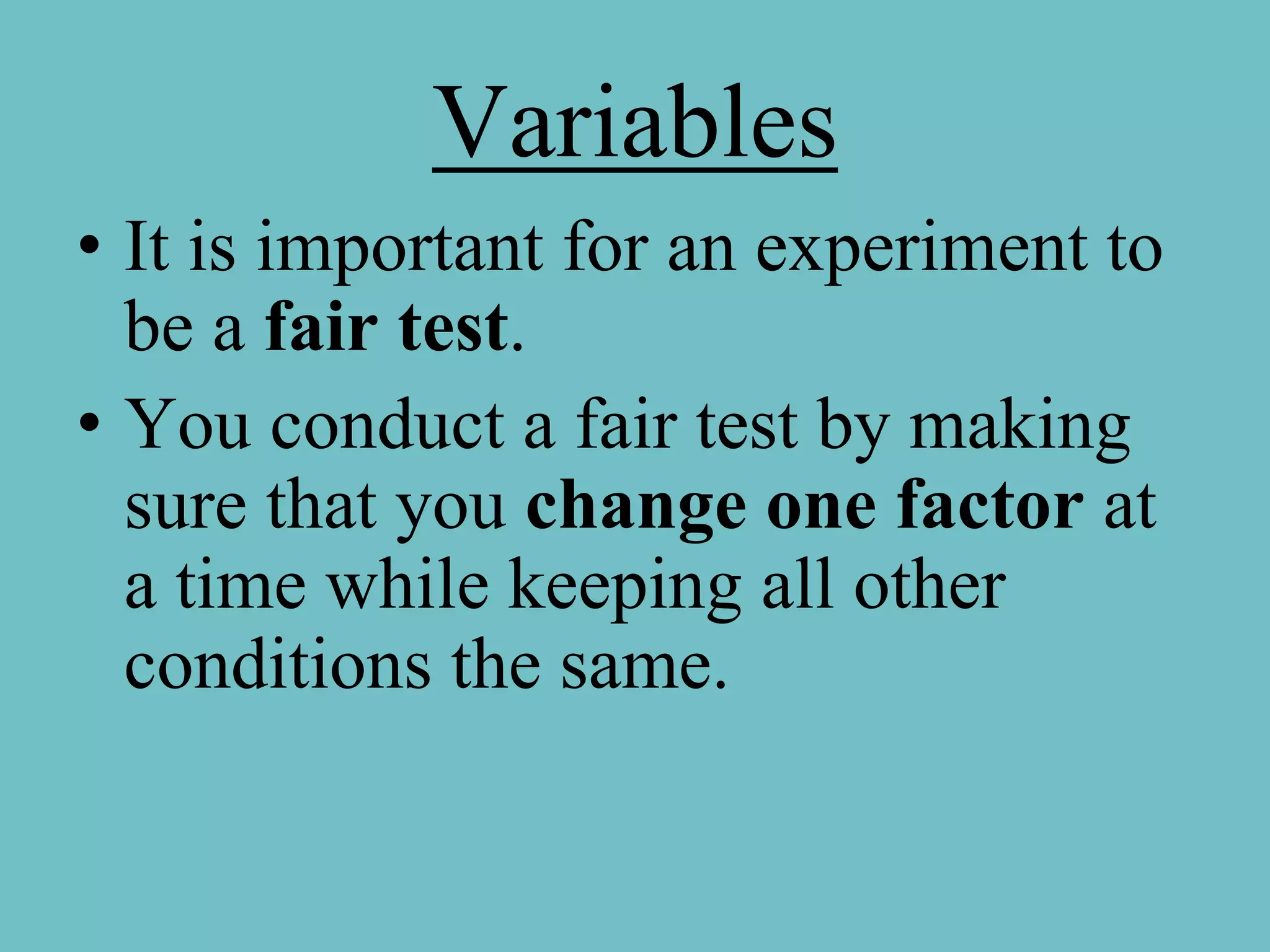 Variables
• It is important for an experiment to
  be a fair test.
• You conduct a fair test by making
  sure that you change one factor at
  a time while keeping all other
  conditions the same.
 
