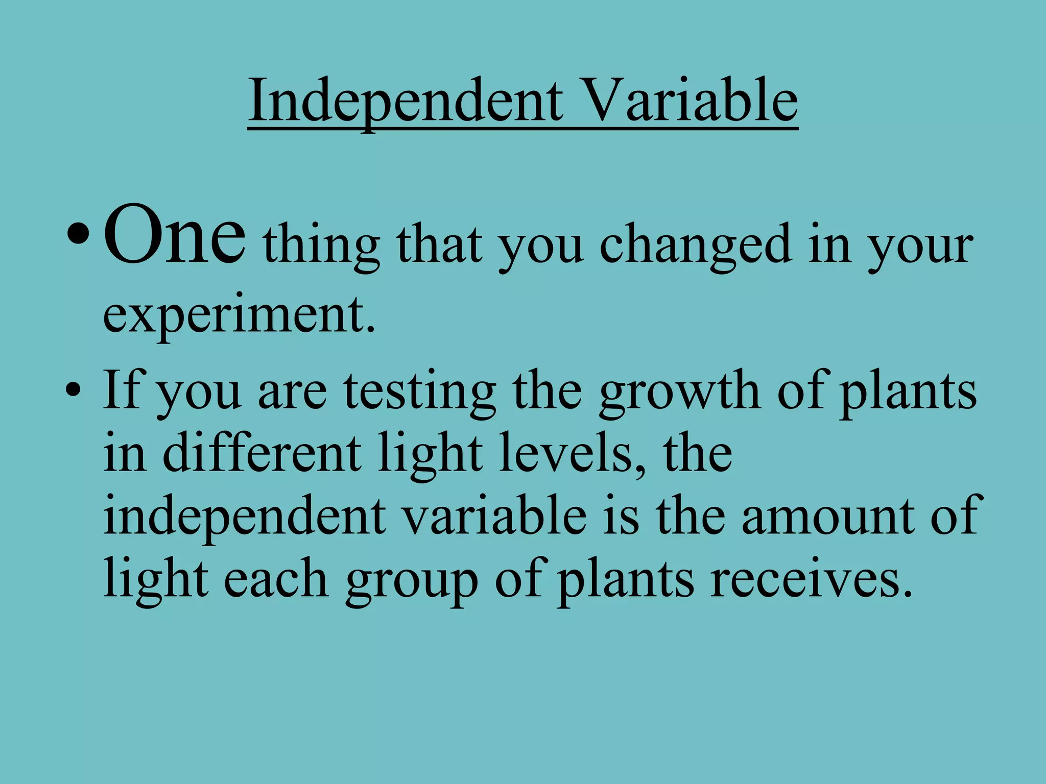 Independent Variable

•One thing that you changed in your
  experiment.
• If you are testing the growth of plants
  in different light levels, the
  independent variable is the amount of
  light each group of plants receives.
 