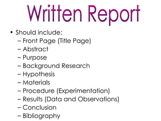 Should include: Front Page (Title Page) Abstract Purpose Background Research Hypothesis Materials Procedure (Experimentation) Results (Data and Observations) Conclusion Bibliography Written Report