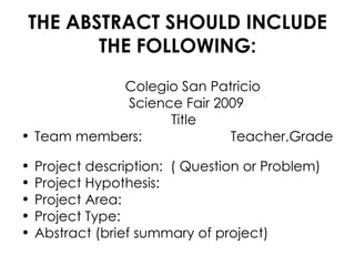 THE ABSTRACT SHOULD INCLUDE THE FOLLOWING: Colegio San Patricio Science Fair 2009 Title Team members: Teacher,Grade Project description: ( Question or Problem) Project Hypothesis: Project Area: Project Type: Abstract (brief summary of project)