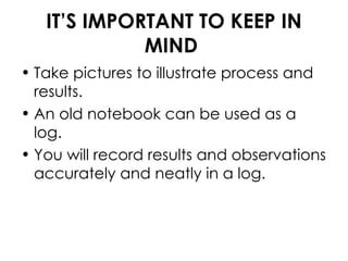IT’S IMPORTANT TO KEEP IN MIND Take pictures to illustrate process and results. An old notebook can be used as a log. You will record results and observations accurately and neatly in a log.