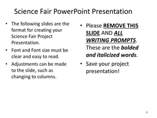 Science Fair PowerPoint Presentation
• The following slides are the
format for creating your
Science Fair Project
Presentation.
• Font and Font size must be
clear and easy to read.
• Adjustments can be made
to the slide, such as
changing to columns.
• Please REMOVE THIS
SLIDE AND ALL
WRITING PROMPTS.
These are the bolded
and italicized words.
• Save your project
presentation!
1
 