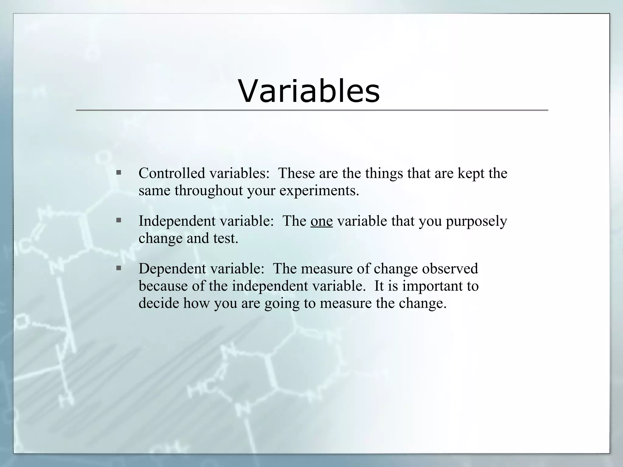 Variables Controlled variables:  These are the things that are kept the same throughout your experiments. Independent variable:  The  one  variable that you purposely change and test. Dependent variable:  The measure of change observed because of the independent variable.  It is important to decide how you are going to measure the change. 