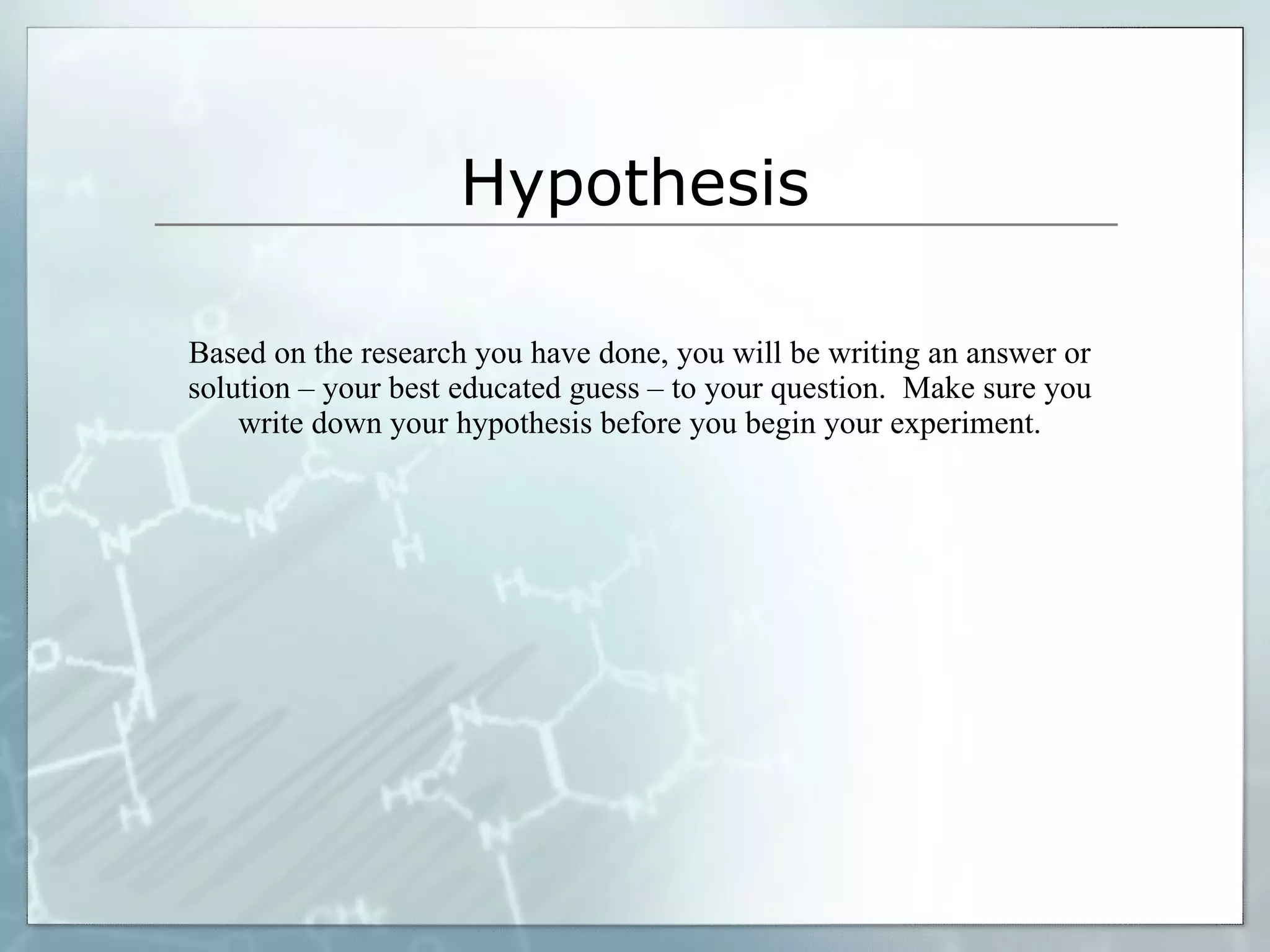 Hypothesis Based on the research you have done, you will be writing an answer or solution – your best educated guess – to your question.  Make sure you write down your hypothesis before you begin your experiment. 