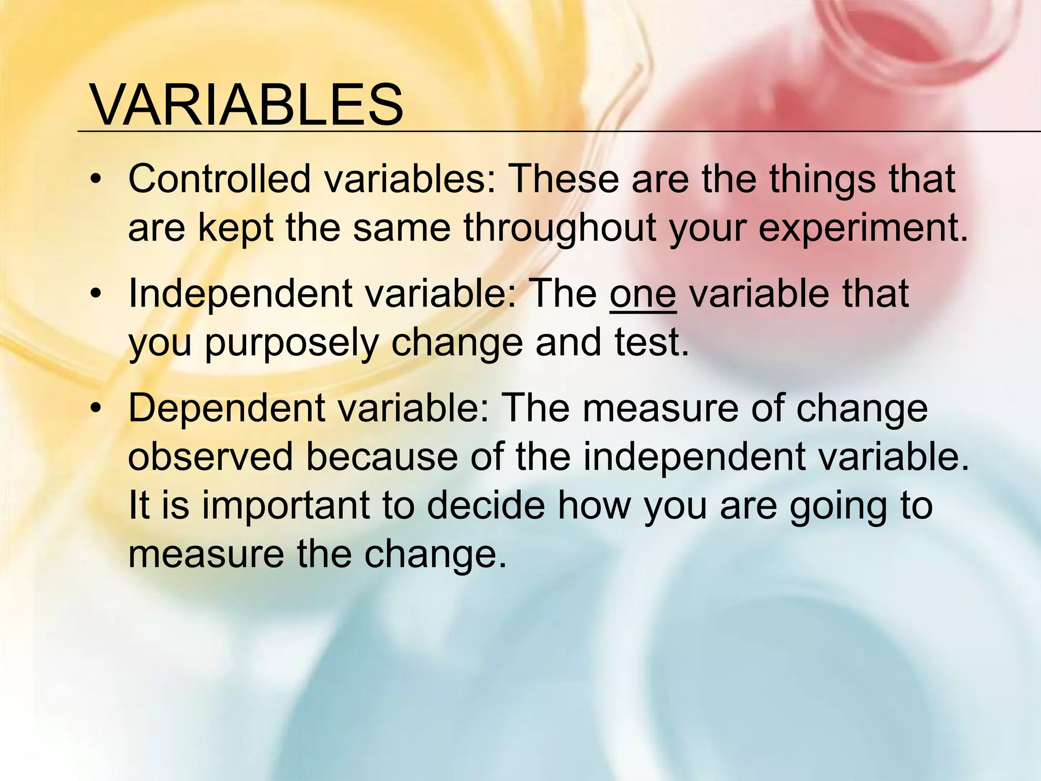 VariablesControlled variables: These are the things that are kept the same throughout your experiment.Independent variable: The one variable that you purposely change and test.Dependent variable: The measure of change observed because of the independent variable. It is important to decide how you are going to measure the change.