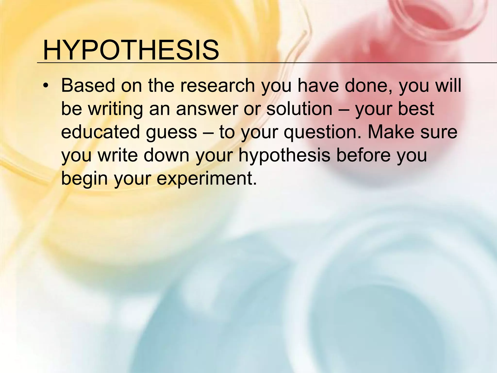 HypothesisBased on the research you have done, you will be writing an answer or solution – your best educated guess – to your question. Make sure you write down your hypothesis before you begin your experiment.