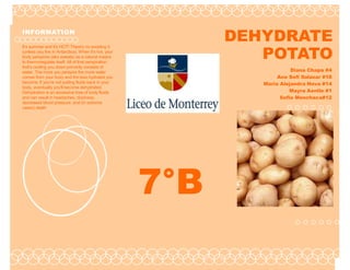 INFORMATION
                                                             DEHYDRATE
                                                                POTATO
It's summer and it's HOT! There's no avoiding it
(unless you live in Antarctica). When it's hot, your
body perspires (aka sweats) as a natural means
to thermoregulate itself. All of that perspiration
that's cooling you down primarily consists of
water. The more you perspire the more water                                                  Diana Chapa #4
comes from your body and the less hydrated you                                          Ana Sofi Salazar #18
become. If you're not putting fluids back in your                                  Maria Alejandra Nava #14
body, eventually you'll become dehydrated.
Dehydration is an excessive lose of body fluids                                              Mayra Aenlle #1
and can result in headaches, dizziness,                                                  Sofia Menchaca#12
decreased blood pressure, and (in extreme
cases) death

                                                             Date of publication




                                                       7°B
 