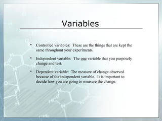 Variables
 Controlled variables: These are the things that are kept the
same throughout your experiments.
 Independent variable: The one variable that you purposely
change and test.
 Dependent variable: The measure of change observed
because of the independent variable. It is important to
decide how you are going to measure the change.
 