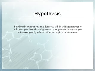 Hypothesis
Based on the research you have done, you will be writing an answer or
solution – your best educated guess – to your question. Make sure you
write down your hypothesis before you begin your experiment.
 