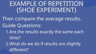 EXAMPLE OF REPETITION
(SHOE EXPERIMENT)
Then compare the average results.
Guide Questions:
1.Are the results exactly the same each
time?
2.What do we do if results are slightly
different?
 