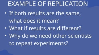 EXAMPLE OF REPLICATION
• If both results are the same,
what does it mean?
• What if results are different?
• Why do we need other scientists
to repeat experiments?
 