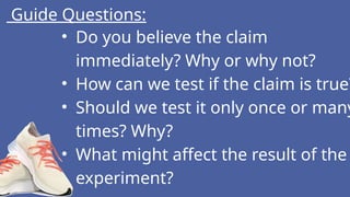 Guide Questions:
• Do you believe the claim
immediately? Why or why not?
• How can we test if the claim is true?
• Should we test it only once or many
times? Why?
• What might affect the result of the
experiment?
 