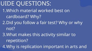 GUIDE QUESTIONS:
1.Which material worked best on
cardboard? Why?
2.Did you follow a fair test? Why or why
not?
3.What makes this activity similar to
repetition?
4.Why is replication important in arts and
 