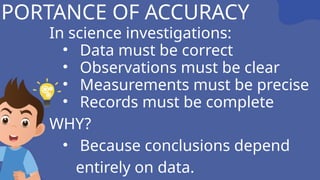 MPORTANCE OF ACCURACY
In science investigations:
• Data must be correct
• Observations must be clear
• Measurements must be precise
• Records must be complete
WHY?
• Because conclusions depend
entirely on data.
 