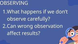 1.What happens if we don’t
observe carefully?
2.Can wrong observation
affect results?
OBSERVING
 