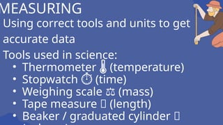 Using correct tools and units to get
accurate data
Tools used in science:
• Thermometer (temperature)
🌡
• Stopwatch (time)
⏱
• Weighing scale (mass)
⚖
• Tape measure 📏 (length)
• Beaker / graduated cylinder 🧪
MEASURING
 