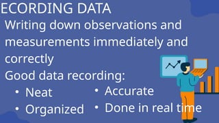 Writing down observations and
measurements immediately and
correctly
Good data recording:
• Neat
• Organized
RECORDING DATA
• Accurate
• Done in real time
 