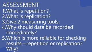 1.What is repetition?
2.What is replication?
3.Give 2 measuring tools.
4.Why should data be recorded
immediately?
5.Which is more reliable for checking
results—repetition or replication?
Why?
ASSESSMENT
 