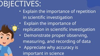 OBJECTIVES:
• Explain the importance of repetition
in scientific investigation
• Explain the importance of
replication in scientific investigation
• Demonstrate proper observing,
measuring, and recording of data
• Appreciate why accuracy is
important in science
 