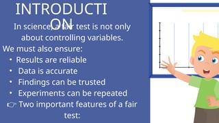 In science, a fair test is not only
about controlling variables.
We must also ensure:
• Results are reliable
• Data is accurate
• Findings can be trusted
• Experiments can be repeated
👉 Two important features of a fair
test:
INTRODUCTI
ON
 