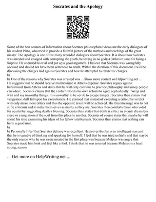 Socrates and the Apology
Some of the best sources of information about Socrates philosophical views are the early dialogues of
his student Plato, who tried to provide a faithful picture of the methods and teachings of the great
master. The Apology is one of the many recorded dialogues about Socrates. It is about how Socrates
was arrested and charged with corrupting the youth, believing in no god(s) (Atheism) and for being a
Sophist. He attended his trial and put up a good argument. I believe that Socrates was wrongfully
accused and should not have been sentenced to death. Within the duration of this document, I will be
discussing the charges laid against Socrates and how he attempted to refute the charges.
br
br One of the reasons why Socrates was arrested was ... Show more content on Helpwriting.net ...
He suggests that he should receive maintenance at Athens expense. Socrates argues against
banishment from Athens and states that he will only continue to practice philosophy and annoy people
elsewhere. Socrates claims that the verdict reflects his own refusal to agree sophistically . Weep and
wail and say unworthy things. It is unworthy to be sevile to escape danger . Socrates then claims that
vengeance shall fall upon his executioners. He claimed that instead of executing a critic, the verdict
will only make more critics and thus the opposite result will be achieved. His final message was to not
stifle criticism and to make themselves as manly as they are. Socrates then comforts those who voted
for aquital by suggesting death a blessing. Socrates then states that death is either an eternal dreamless
sleep or a migration of the soul from this place to another. Socrates of course states that maybe he will
spend his time examining his ideas of his fellow intellectuals. Socrates then claims that nothing can
harm a good man.
br
br Personally I feel that Socrates defense was excellent. He proves that he is an intelligent man and
that he is capable of thinking and speaking for himself. I feel that he was tried unfairly and that maybe
the only reason why he was even arrested in the first place was because Meletus was angry that
Socrates made him look and feel like a fool. I think that he was arrested because Meletus is a head
strong, narrow
... Get more on HelpWriting.net ...
 