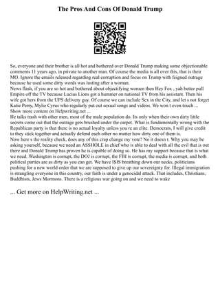 The Pros And Cons Of Donald Trump
So, everyone and their brother is all hot and bothered over Donald Trump making some objectionable
comments 11 years ago, in private to another man. Of course the media is all over this, that is their
MO. Ignore the emails released regarding real corruption and focus on Trump with feigned outrage
because he used some dirty words was lusting after a woman.
News flash, if you are so hot and bothered about objectifying women then Hey Fox , yah better pull
Empire off the TV because Lucius Lions got a hummer on national TV from his assistant. Then his
wife got hers from the UPS delivery guy. Of course we can include Sex in the City, and let s not forget
Katie Perry, Mylie Cyrus who regularly put out sexual songs and videos. We won t even touch ...
Show more content on Helpwriting.net ...
He talks trash with other men, most of the male population do. Its only when their own dirty little
secrets come out that the outrage gets brushed under the carpet. What is fundamentally wrong with the
Republican party is that there is no actual loyalty unless you re an elite. Democrats, I will give credit
to they stick together and actually defend each other no matter how dirty one of them is.
Now here s the reality check, does any of this crap change my vote? No it doesn t. Why you may be
asking yourself, because we need an ASSHOLE in chief who is able to deal with all the evil that is out
there and Donald Trump has proven he is capable of doing so. He has my support because that is what
we need. Washington is corrupt, the DOJ is corrupt, the FBI is corrupt, the media is corrupt, and both
political parties are as dirty as you can get. We have ISIS breathing down our necks, politicians
pushing for a new world order that we are supposed to give up our sovereignty for. Illegal immigration
is strangling everyone in this country, our faith is under a genocidal attack. That includes, Christians,
Buddhists, Jews Mormons. There is a religious war going on and we need to wake
... Get more on HelpWriting.net ...
 
