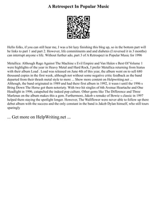A Retrospect In Popular Music
Hello folks, if you can still hear me, I was a bit lazy finishing this blog up, so in the bottom part will
be links to part 1 and part 2. However, life commitments and and diabetes (I reversed it in 3 months)
can interrupt anyone s life. Without further ado, part 3 of A Retrospect in Popular Music for 1996
Metallica: Although Rage Against The Machine s Evil Empire and Van Halen s Best Of Volume 1
were highlights of the year in Heavy Metal and Hard Rock, I prefer Metallica returning from hiatus
with their album Load . Load was released on June 4th of this year, the album went on to sell 680
thousand copies in the first week, although not without some negative critic feedback as the band
departed from their thrash metal style to more ... Show more content on Helpwriting.net ...
Although, the band originated in 1989 and had there first album in 1992, it wasn t until the 1996 s
Bring Down The Horse got them notoriety. With two hit singles of 6th Avenue Heartache and One
Headlight in 1996, catapulted the indeed pop culture. Other gems like The Difference and Three
Marlenas on the album makes this a gem. Furthermore, Jakob s remake of Bowie s classic in 1997
helped them staying the spotlight longer. However, The Wallflower were never able to follow up there
debut album with the success and the only constant in the band is Jakob Dylan himself, who still tours
sparingly
... Get more on HelpWriting.net ...
 