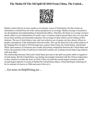 The Media Of The Oil Spill Of 2010 From China, The United...
Modern culture thrives on news media as our primary source of information, but this creates an
information overload from all of the various perspectives in coverage. Media coverage is essential is
our development and understanding of international affairs. Therefore, the biases in coverage can have
drastic effects in our interpretation of world s news. Countries tend to present their news in a way that
favors them and their governmental responses, but coverage of other nations can be telling of their
relations. The use of word choice, tone, and even selective use of quotes can have drastic effects on
people s perceptions of the information from the media. This can be observed in the media analysis of
the Xingang Port oil spill of 2010 through news sources from China, the United States, and Ireland.
While some nuances of American news media still portray competition between the United States and
China, the portrayal of the oil spill proves that both countries are working toward improving relations
with each other.
The relationship between China and United States previous to the spill was pretty stable in regards to
oil and energy. But the United States was feeling increasingly frustrated with the Chinese trade policy
as they refused to revalue the Yuan. In 2010, China was both the second largest consumer and the
second largest importer of crude oil behind the United States (Hays). China had begun collecting oil
for its national oil reserve in 2004 and most of this oil is
... Get more on HelpWriting.net ...
 