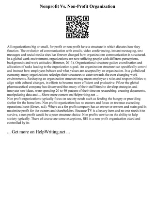 Nonprofit Vs. Non-Profit Organization
All organizations big or small, for profit or non profit have a structure in which dictates how they
function. The evolution of communication with emails, video conferencing, instant messaging, text
messages and social media sites has forever changed how organizations communication is structured.
In a global work environment, organizations are now utilizing people with different perceptions,
backgrounds and work attitudes (Himmer, 2013). Organizational structure guides coordination and
allocation of tasks leading to the organization s goal. An organization structure can specifically control
and instruct how employees behave and what values are accepted by an organization. In a globalized
economy, many organizations redesign their structures to cater towards the ever changing work
environments. Reshaping an organization structure may mean employee s roles and responsibilities to
align with cultural changes, in efforts to become more efficient and productive. Pfizer the global
pharmaceutical company has discovered that many of their staff hired to develop strategies and
innovate new ideas, were spending 20 to 40 percent of their time on researching, creating documents,
manipulating data and ... Show more content on Helpwriting.net ...
Non profit organizations typically focus on society needs such as feeding the hungry or providing
shelter for the home less. Non profit organization has no owners and focus on revenue exceeding
operational cost (Green, n.d). Where as a for profit company has an owner or owners and main goal is
maximize profit for the owners and shareholders. Because TV is a luxury item and no one needs it to
survive, a non profit would be a poor structure choice. Non profits survive on the ability to help
society typically. There of course are some exceptions, REI is a non profit organization owed and
controlled by its
... Get more on HelpWriting.net ...
 