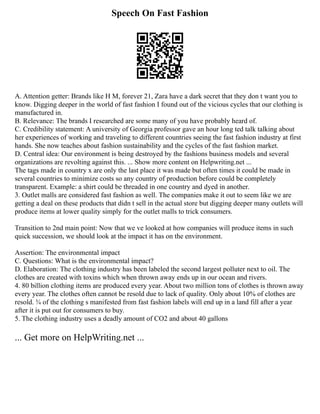 Speech On Fast Fashion
A. Attention getter: Brands like H M, forever 21, Zara have a dark secret that they don t want you to
know. Digging deeper in the world of fast fashion I found out of the vicious cycles that our clothing is
manufactured in.
B. Relevance: The brands I researched are some many of you have probably heard of.
C. Credibility statement: A university of Georgia professor gave an hour long ted talk talking about
her experiences of working and traveling to different countries seeing the fast fashion industry at first
hands. She now teaches about fashion sustainability and the cycles of the fast fashion market.
D. Central idea: Our environment is being destroyed by the fashions business models and several
organizations are revolting against this. ... Show more content on Helpwriting.net ...
The tags made in country x are only the last place it was made but often times it could be made in
several countries to minimize costs so any country of production before could be completely
transparent. Example: a shirt could be threaded in one country and dyed in another.
3. Outlet malls are considered fast fashion as well. The companies make it out to seem like we are
getting a deal on these products that didn t sell in the actual store but digging deeper many outlets will
produce items at lower quality simply for the outlet malls to trick consumers.
Transition to 2nd main point: Now that we ve looked at how companies will produce items in such
quick succession, we should look at the impact it has on the environment.
Assertion: The environmental impact
C. Questions: What is the environmental impact?
D. Elaboration: The clothing industry has been labeled the second largest polluter next to oil. The
clothes are created with toxins which when thrown away ends up in our ocean and rivers.
4. 80 billion clothing items are produced every year. About two million tons of clothes is thrown away
every year. The clothes often cannot be resold due to lack of quality. Only about 10% of clothes are
resold. ¾ of the clothing s manifested from fast fashion labels will end up in a land fill after a year
after it is put out for consumers to buy.
5. The clothing industry uses a deadly amount of CO2 and about 40 gallons
... Get more on HelpWriting.net ...
 