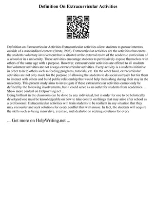 Definition On Extracurricular Activities
Definition on Extracurricular Activities Extracurricular activities allow students to pursue interests
outside of a standardized context (Strate,1996). Extracurricular activities are the activities that caters
the students voluntary involvement that is situated at the external realm of the academic curriculum of
a school or in a university. These activities encourage students to permissively expose themselves with
others of the same age with a purpose. However, extracurricular activities are offered to all students
but volunteer activities are not always extracurricular activities. Every activity is a students initiative
in order to help others such as feeding programs, tutorials, etc. On the other hand, extracurricular
activities are not only made for the purpose of allowing the students to do social outreach but for them
to interact with others and build public relationship that would help them along during their stay in the
university. This present study aims to investigate if these extracurricular activities cannot only be
defined by the following involvements, but it could serve as an outlet for students from academics. ...
Show more content on Helpwriting.net ...
Being brilliant in the classroom can be done by any individual, but in order for one to be holistically
developed one must be knowledgeable on how to take control on things that may arise after school as
a professional. Extracurricular activities will train students to be resilient in any situation that they
may encounter and seek solutions for every conflict that will arouse. In fact, the students will acquire
the skills such as being innovative, creative, and idealistic on seeking solutions for every
... Get more on HelpWriting.net ...
 