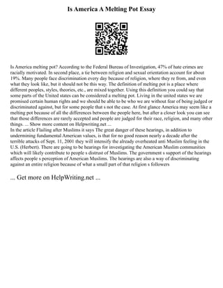 Is America A Melting Pot Essay
Is America melting pot? According to the Federal Bureau of Investigation, 47% of hate crimes are
racially motivated. In second place, a tie between religion and sexual orientation account for about
19%. Many people face discrimination every day because of religion, where they re from, and even
what they look like, but it should not be this way. The definition of melting pot is a place where
different peoples, styles, theories, etc., are mixed together. Using this definition you could say that
some parts of the United states can be considered a melting pot. Living in the united states we are
promised certain human rights and we should be able to be who we are without fear of being judged or
discriminated against, but for some people that s not the case. At first glance America may seem like a
melting pot because of all the differences between the people here, but after a closer look you can see
that those differences are rarely accepted and people are judged for their race, religion, and many other
things. ... Show more content on Helpwriting.net ...
In the article Flailing after Muslims it says The great danger of these hearings, in addition to
undermining fundamental American values, is that for no good reason nearly a decade after the
terrible attacks of Sept. 11, 2001 they will intensify the already overheated anti Muslim feeling in the
U.S. (Herbert). There are going to be hearings for investigating the American Muslim communities
which will likely contribute to people s distrust of Muslims. The government s support of the hearings
affects people s perception of American Muslims. The hearings are also a way of discriminating
against an entire religion because of what a small part of that religion s followers
... Get more on HelpWriting.net ...
 