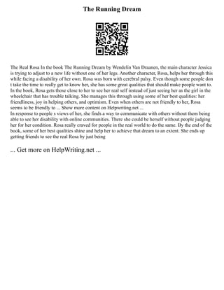 The Running Dream
The Real Rosa In the book The Running Dream by Wendelin Van Draanen, the main character Jessica
is trying to adjust to a new life without one of her legs. Another character, Rosa, helps her through this
while facing a disability of her own. Rosa was born with cerebral palsy. Even though some people don
t take the time to really get to know her, she has some great qualities that should make people want to.
In the book, Rosa gets those close to her to see her real self instead of just seeing her as the girl in the
wheelchair that has trouble talking. She manages this through using some of her best qualities: her
friendliness, joy in helping others, and optimism. Even when others are not friendly to her, Rosa
seems to be friendly to ... Show more content on Helpwriting.net ...
In response to people s views of her, she finds a way to communicate with others without them being
able to see her disability with online communities. There she could be herself without people judging
her for her condition. Rosa really craved for people in the real world to do the same. By the end of the
book, some of her best qualities shine and help her to achieve that dream to an extent. She ends up
getting friends to see the real Rosa by just being
... Get more on HelpWriting.net ...
 