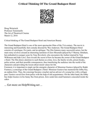 Critical Thinking Of The Grand Budapest Hotel
Doug Weinriech
Professor Tumminello
The Art of Theatrical Cinema
March 12, 2016
Critical thinking of The Grand Budapest Hotel and American Beauty
The Grand Budapest Hotel is one of the most spectacular films of the 21st century. The movie is
interesting and beautifully shot comedy directed by Wes Anderson. The Grand Budapest Hotel
consists of a prologue, five parts, and an epilogue. The film features many successful actors, but the
main story revolves around an interesting narration of Zero Moustafa (played by F Murray Abraham,
but embodied in younger years by Tony Revolori), who encounters the Author (starred by Tom
Wilkinson and Jude Law). Zero reveals the secret of how he became the owner of the Grand Budapest
s Hotel. The film draws attention to such themes as crime, love, the family revolts, prison breaks,
police action, and their possible consequences, thus transferring the audience into the world of the
characters and providing the lesson about moral values for life.
Foremost, it is important to single out the energetic character of Monsieur Gustave (played by Ralph
Fiennes), a concierge of the Grand Budapest s Hotel. Monsieur Gustave has mentored the lobby boy,
an orphan Zero. Thus, the concierge became a teacher and an advisor of a young boy with a refugee
past. Gustave saved Zero from police with the help of old acquaintance. On the other hand, the lobby
boy helps Gustave in his funny flee from prison. Zero sends him small hammers concealed inside the
cakes
... Get more on HelpWriting.net ...
 