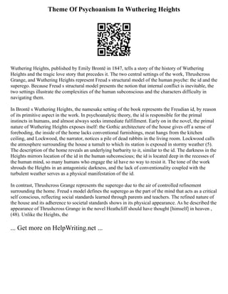 Theme Of Psychoanism In Wuthering Heights
Wuthering Heights, published by Emily Brontë in 1847, tells a story of the history of Wuthering
Heights and the tragic love story that precedes it. The two central settings of the work, Thrushcross
Grange, and Wuthering Heights represent Freud s structural model of the human psyche: the id and the
superego. Because Freud s structural model presents the notion that internal conflict is inevitable, the
two settings illustrate the complexities of the human subconscious and the characters difficulty in
navigating them.
In Brontë s Wuthering Heights, the namesake setting of the book represents the Freudian id, by reason
of its primitive aspect in the work. In psychoanalytic theory, the id is responsible for the primal
instincts in humans, and almost always seeks immediate fulfillment. Early on in the novel, the primal
nature of Wuthering Heights exposes itself: the Gothic architecture of the house gives off a sense of
foreboding, the inside of the home lacks conventional furnishings, meat hangs from the kitchen
ceiling, and Lockwood, the narrator, notices a pile of dead rabbits in the living room. Lockwood calls
the atmosphere surrounding the house a tumult to which its station is exposed in stormy weather (5).
The description of the home reveals an underlying barbarity to it, similar to the id. The darkness in the
Heights mirrors location of the id in the human subconscious; the id is located deep in the recesses of
the human mind, so many humans who engage the id have no way to resist it. The tone of the work
shrouds the Heights in an antagonistic darkness, and the lack of conventionality coupled with the
turbulent weather serves as a physical manifestation of the id.
In contrast, Thrushcross Grange represents the superego due to the air of controlled refinement
surrounding the home. Freud s model defines the superego as the part of the mind that acts as a critical
self conscious, reflecting social standards learned through parents and teachers. The refined nature of
the house and its adherence to societal standards shows in its physical appearance. As he described the
appearance of Thrushcross Grange in the novel Heathcliff should have thought [himself] in heaven ,
(48). Unlike the Heights, the
... Get more on HelpWriting.net ...
 