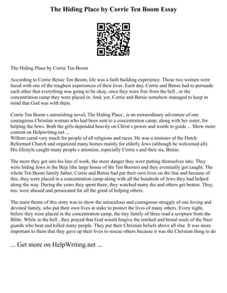 The Hiding Place by Corrie Ten Boom Essay
The Hiding Place by Corrie Ten Boom
According to Corrie Betsie Ten Boom, life was a faith building experience. Those two women were
faced with one of the toughest experiences of their lives. Each day, Corrie and Betsie had to persuade
each other that everything was going to be okay, once they were free from the hell , or the
concentration camp they were placed in. And, yet, Corrie and Betsie somehow managed to keep in
mind that God was with them.
Corrie Ten Boom s astonishing novel, The Hiding Place , is an extraordinary adventure of one
courageous Christian woman who had been sent to a concentration camp, along with her sister, for
helping the Jews. Both the girls depended heavily on Christ s power and words to guide ... Show more
content on Helpwriting.net ...
Willem cared very much for people of all religions and races. He was a minister of the Dutch
Reformed Church and organized many homes mainly for elderly Jews (although he welcomed all).
His lifestyle caught many people s attention, especially Corrie s and their sis, Betsie.
The more they got into his line of work, the more danger they were putting themselves into. They
were hiding Jews in the Beje (the large house of the Ten Booms) and they eventually got caught. The
whole Ten Boom family father, Corrie and Betsie had put their own lives on the line and because of
this, they were placed in a concentration camp along with all the hundreds of Jews they had helped
along the way. During the years they spent there, they watched many die and others get beaten. They,
too, were abused and persecuted for all the good of helping others.
The main theme of this story was to show the miraculous and courageous struggle of one loving and
devoted family, who put their own lives at stake to protect the lives of many others. Every night,
before they were placed in the concentration camp, the tiny family of three read a scripture from the
Bible. While in the hell , they prayed that God would forgive the retched and brutal souls of the Nazi
guards who beat and killed many people. They put their Christian beliefs above all else. It was more
important to them that they gave up their lives to rescue others because it was the Christian thing to do
... Get more on HelpWriting.net ...
 