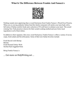What Is The Difference Between Frankie And Fanucci s
Nothing sounds more appetizing than a wood fired pizza from Frankie Fanucci s Wood Oven Pizzeria.
When you re craving authentic Italian food this family restaurant will satisfy your taste buds with a
full menu of Italian comfort foods and a selection of 30 craft beers to enhance your meal. This award
winning New York pizzeria is known for their scratch cooking method and uses fresh, local
ingredients in all of their dishes.
In addition to their signature, thin crust, wood fired pizza, Frankie Fanucci s offers a variety of savory
soups, fresh salads and flavorful pastas. Some of their new Italian favorites include:
Fresh Ravioli with Shrimp
Burrata
Fresh Roasted Turkey Wich
Sicilian Style Eggplant Pasta
Bring Frankie Fanucci s
... Get more on HelpWriting.net ...
 