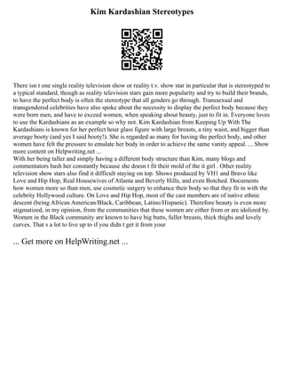 Kim Kardashian Stereotypes
There isn t one single reality television show or reality t.v. show star in particular that is stereotyped to
a typical standard, though as reality television stars gain more popularity and try to build their brands,
to have the perfect body is often the stereotype that all genders go through. Transsexual and
transgendered celebrities have also spoke about the necessity to display the perfect body because they
were born men, and have to exceed women, when speaking about beauty, just to fit in. Everyone loves
to use the Kardashians as an example so why not. Kim Kardashian from Keeping Up With The
Kardashians is known for her perfect hour glass figure with large breasts, a tiny waist, and bigger than
average booty (and yes I said booty!). She is regarded as many for having the perfect body, and other
women have felt the pressure to emulate her body in order to achieve the same vanity appeal. ... Show
more content on Helpwriting.net ...
With her being taller and simply having a different body structure than Kim, many blogs and
commentators bash her constantly because she doesn t fit their mold of the it girl . Other reality
television show stars also find it difficult staying on top. Shows produced by VH1 and Bravo like
Love and Hip Hop, Real Housewives of Atlanta and Beverly Hills, and even Botched. Documents
how women more so than men, use cosmetic surgery to enhance their body so that they fit in with the
celebrity Hollywood culture. On Love and Hip Hop, most of the cast members are of native ethnic
descent (being African American/Black, Caribbean, Latino/Hispanic). Therefore beauty is even more
stigmatized, in my opinion, from the communities that these women are either from or are idolized by.
Women in the Black community are known to have big butts, fuller breasts, thick thighs and lovely
curves. That s a lot to live up to if you didn t get it from your
... Get more on HelpWriting.net ...
 