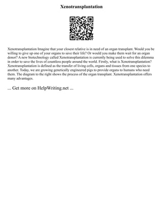 Xenotransplantation
Xenotransplantation Imagine that your closest relative is in need of an organ transplant. Would you be
willing to give up one of your organs to save their life? Or would you make them wait for an organ
donor? A new biotechnology called Xenotransplantation is currently being used to solve this dilemma
in order to save the lives of countless people around the world. Firstly, what is Xenotransplantation?
Xenotransplantation is defined as the transfer of living cells, organs and tissues from one species to
another. Today, we are growing genetically engineered pigs to provide organs to humans who need
them. The diagram to the right shows the process of the organ transplant. Xenotransplantation offers
many advantages.
... Get more on HelpWriting.net ...
 