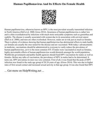 Human Papillomavirus And Its Effects On Female Health
Human papillomavirus, otherwise known as HPV, is the most prevalent sexually transmitted infection
in North America (Dell et al. 2000; Gross 2014). Awareness of human papillomavirus is rather low
and is often overshadowed by infections with much more noticeable symptoms such as gonorrhea and
syphilis. The disease is usually associated with women due to its association with cervical cancer
(Dell et al. 2000), and men are often overlooked. However, males are at risk just as much as females.
There is plenty of evidence showing that human papillomavirus has detrimental effects to male health,
yet females are usually the ones tested for the disease and are vaccinated. With today s advancements
in medicine, vaccinations should be administered to everyone to vastly reduce the prevalence of
human papillomavirus, yet it is the most common STI. If males were vaccinated as much as females,
highly preventable effects of human papillomavirus would diminish amongst the world population.
Worldwide governments and public health agencies should fund HPV vaccination for males as well as
females. Before any talks of vaccination, the prevalence of HPV in males had to be determined. It
turns out, HPV prevalence in men was very common. First of all, it was found that the peak of HPV
infection was found in the male age group of 20 24 years of age. (Gross 2014). This was due to higher
rates of first sexual contact and increased sexual activity in that age group. It was also found that HPV
... Get more on HelpWriting.net ...
 