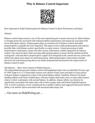 Why Is Balance Control Important
How Important Is Ankle Proprioception for Balance Control in Sport Performance and Injury
Abstract
Balance control improvement is one of the most important goals in sports and exercise. Better balance
is strongly positively associated with enhanced athletic performance and negatively associated with
lower limb sports injuries. Proprioception plays an essential role in balance control, and ankle
proprioception is arguably the most important. This paper reviews ankle proprioception and explores
possible links with balance control, specifically in a sport context. Central processing of ankle
proprioceptive information, along with other sensory information, enables integration for balance
control. Care must be taken when assessing ankle proprioception to ensure that the method used has
ecologically valid and allows proprioceptive signals to be integrated in the central nervous system and
reflects the signal noise nature of central processing. Ankle proprioceptive intervention concepts
driven by the central processing theory are further proposed and discussed for the improvement of
balance control in sport.
Introduction ... Show more content on Helpwriting.net ...
The relationship between poor balance control and heightened injury risk was identified 30 years ago.
In 1984 Tropp et al. (17) found ankle injuries were almost 4 times more prevalent in soccer player
with poor balance comparison to those with normal balance ability. Similarly, Watson (18) found
hurdling athletes and Gaelic football plays with poor balance had nearly twice as many ankle injuries
relative to their counterparts with normal balance. In addition, balance ability was found to be
significantly associated with ankle injury risk in both younger male and female basketball players
(19). A recent systematic review summarized the available evidence and suggested that poorer balance
ability is an intrinsic factor associated with increased ankle injury risk
... Get more on HelpWriting.net ...
 
