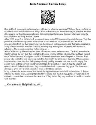 Irish American Culture Essay
How did Irish Immigrants culture and way of lifestyle affect the economy? Without these conflicts we
would still have bad discrimination today. What makes someone American isn t just blood or birth but
allegiance to our founding principles and faith in the idea that anyone from anywhere can write the
next chapter of our story. Barack Obama
After 1820, about five million Irish immigrants came to the U.S to escape the potato famine. This then
provoked reaction among certain white native born Americans known as nativists. Nativists
denounced the Irish for their social behavior, their impact on the economy, and their catholic religion.
Many of these nativists were anti Catholic meaning they were against all people with a catholic
religion. ... Show more content on Helpwriting.net ...
Also, California s gold rush inspired some Irish men to come and move west. The Irish wanted to be
free to worship the way that they wanted to. Because of some of their religion, they had been pushed
out of Ireland because of religious conflicts. Economic conditions were also poor at this time. Irish
people who wanted to own land were pulled to America by the promise of free land. Others came as
indentured servants, they had their passage already paid by someone else, and in order to pay that
person back, and that servant would work for them for a number of years. Since the English had
control over all Ireland at this time, they controlled the Irish s crops that they grew. The Irish were
allowed to grow only a small amount of crops to feed their families.
In my opinion, the potato famine was one of the biggest causes for the Irish to immigrate. A fungus
infected the potato crops, causing them to shrivel up and turn black. Since, potatoes were what their
main diet consisted on, most moved to America. If they hadnt, they may not have been able to survive
with their few
... Get more on HelpWriting.net ...
 