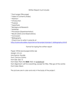 Written Report must include:
° Front page (Title page)
° Table of Contents (Index)
° Abstract
° Introduction
° Purpose
° Hypothesis
° Background Research
° Materials
° Procedure (Experimentation)
° Results (Data and Observations)
° Conclusion
° Bibliography
Check how to write it correctly at
http://sciencebuddies.org/science-fair-projects/project_bibliography.shtml)
Format for typing the written report
Paper: White bond paper letter size
Margin: 2.5 cm
Line Space: Double
Font: Century Gothic
Font Size: Size 12
Font Style: Plain (No Bold, Italic or Underlined)
Font Alignment: Left for everything, except for titles. Titles go at the center.
Font Color: Black
The pictures are in color and only in the body of the project.