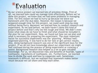 *
* By our science project we learned lots of priceless things. First of
all, we learned how could we manage time effectively. Before we’ve
done this project, we knew that we had some problems in managing
time. For this reason we had to hurry up because we leave our
homework until the due-date. However, the reason is because we
prepared enough time for this project, we could work step-by-step
without being hurry. Moreover, we learned how to conduct research and
experiment. As we said before, we both haven’t done this kind of
project before and that’s why we felt tough and tired. We didn’t even
know what steps do we have to finish and what should be included in
the plan for our experiment. Now, we found out how can we plan and
what is necessary for preparing the experiment. The most important
factor for successful experiment was the ‘planning’. Without well-
organized planning, it was hard to do fair test or get correct results.
Also, doing background research was one of the significant keys for the
project. If we do not have knowledge about our experiment we might
feel confused during the process of doing experiment or creating a
poster. Background research also helped us a lot to gain valuable
knowledge. For us, we discovered risks and benefits of fluoride, types of
toothpaste, ingredients of toothpaste, etc. Furthermore, we learned
how to divide the work and how to cooperate well. Sometimes
teamwork is difficult, but we realized that teamwork makes better
result because we can share and help each other.
 