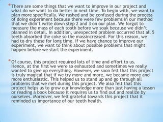 *There are some things that we want to improve in our project and
what do we want to do better in next time. To begin with, we want to
plan more specifically. We rushed and be confused during the process
of doing experiment because there were few problems in our method
that we didn’t write down step 2 and 3 on our plan. We forgot to
measure the mass of each tooth before we soak because we didn’t
planned in detail. In addition, unexpected problem occurred that all 5
teeth absorbed the coke so the massincreased. For this reason, we
had to dry these for long time. If we have chance to improve our
experiment, we want to think about possible problems that might
happen before we start the experiment.
*Of course, this project required lots of time and effort to us.
Hence, at the first we were so exhausted and sometimes we really
wanted to give up everything. However, we soon felt that this project
is truly magical that if we try more and more, we became more and
more enthusiastic. This helped us to stand up and go through all
problems that we met during this project. We also felt that this
project helps us to grow our knowledge more than just having a lesson
or reading a book because it requires us to find out and realize by
ourselves. Moreover, we felt grateful towards this project that it
reminded us importance of our teeth health.
 