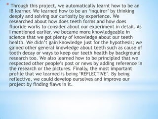 * Through this project, we automatically learnt how to be an
IB learner. We learned how to be an ‘inquirer’ by thinking
deeply and solving our curiosity by experience. We
researched about how does teeth forms and how does
fluoride works to consider about our experiment in detail. As
I mentioned earlier, we became more knowledgeable in
science that we got plenty of knowledge about our teeth
health. We didn’t gain knowledge just for the hypothesis; we
gained other general knowledge about teeth such as cause of
tooth decay or ways to keep our teeth health by background
research too. We also learned how to be principled that we
respected other people’s post or news by adding reference in
the research or the pictures. Finally, the most important
profile that we learned is being ‘REFLECTIVE’. By being
reflective, we could develop ourselves and improve our
project by finding flaws in it.
 