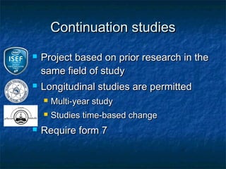 Continuation studies
   Project based on prior research in the
    same field of study
   Longitudinal studies are permitted
       Multi-year study
       Studies time-based change
   Require form 7
 