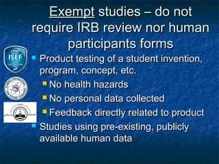 Exempt studies – do not
require IRB review nor human
      participants forms
   Product testing of a student invention,
    program, concept, etc.
      No health hazards

      No personal data collected

      Feedback directly related to product

   Studies using pre-existing, publicly
    available human data
 