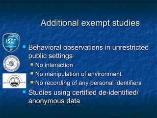 Additional exempt studies

   Behavioral observations in unrestricted
    public settings
       No interaction
       No manipulation of environment
       No recording of any personal identifiers
   Studies using certified de-identified/
    anonymous data
 