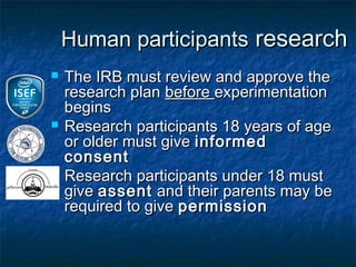 Human participants research
   The IRB must review and approve the
    research plan before experimentation
    begins
   Research participants 18 years of age
    or older must give informed
    consent
   Research participants under 18 must
    give assent and their parents may be
    required to give permission
 